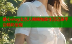 糖心vlog女艺人楠楠独家生活记录平台精彩呈现