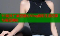 91制片厂麻豆糖心Vlog精彩生活记录与幕后揭秘