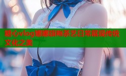糖心vlog娜娜旗袍茶艺日常展现传统文化之美