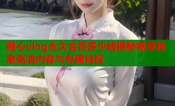 糖心vlog永久会员多少钱揭秘畅享独家高清内容与专属特权