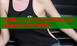 恬恬糖心vlog分享生活点滴轻松记录精彩瞬间开启创作新体验