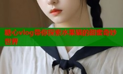 糖心vlog带你探索水果猫的甜蜜奇妙世界