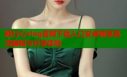 糖行心vlog官网下载入口安卓畅享高清编辑与分享体验