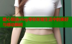 糖心精选vlog带你发现生活中的美好与感动瞬间