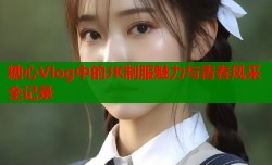 糖心Vlog中的JK制服魅力与青春风采全记录