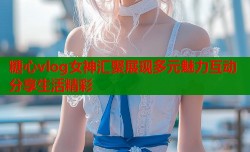糖心vlog女神汇聚展现多元魅力互动分享生活精彩