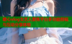 糖心vlog女艺人聚焦平台多功能剪辑与互动分享体验