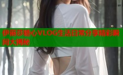 伊丽莎糖心VLOG生活日常分享精彩瞬间大揭秘