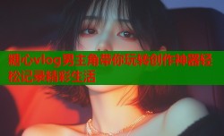 糖心vlog男主角带你玩转创作神器轻松记录精彩生活