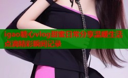 igao糖心vlog甜蜜日常分享温暖生活点滴精彩瞬间记录