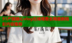 91产国糖心vlog在线观看全网最新精彩内容推荐