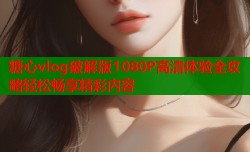 糖心vlog破解版1080P高清体验全攻略轻松畅享精彩内容
