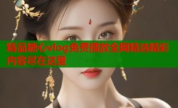 精品糖心vlog免费播放全网精选精彩内容尽在这里