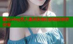 糖心vlog艺人盘点及他们的精彩创作分享