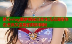 糖心vlog秦梦揭秘日常生活点滴带你走进真实温暖的精彩瞬间