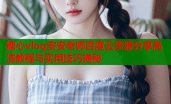 糖心vlog安安老师百度云资源分享高清教程与实用技巧揭秘
