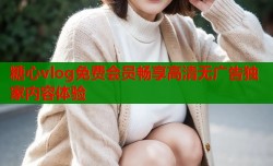 糖心vlog免费会员畅享高清无广告独家内容体验
