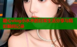 糖心vlog小水水的日常生活分享与精彩瞬间记录