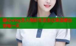 糖心vlog艺人精彩生活全记录温暖治愈每一天