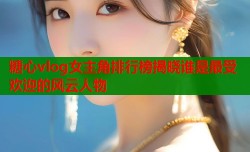 糖心vlog女主角排行榜揭晓谁是最受欢迎的风云人物