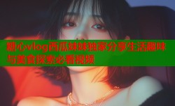 糖心vlog西瓜妹妹独家分享生活趣味与美食探索必看视频