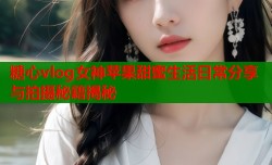 糖心vlog女神苹果甜蜜生活日常分享与拍摄秘籍揭秘