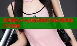 漫展糖心vlog精彩瞬间分享必看潮流打卡指南