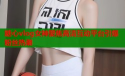 糖心vlog女神聚焦高清互动平台引爆粉丝热潮