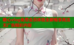 糖心vlog免费会员体验全解畅享高清无广告精彩内容