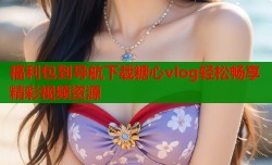 福利包到导航下载糖心vlog轻松畅享精彩视频资源