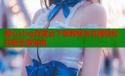 糖心vlog百度云下载教程全攻略轻松获取资源指南