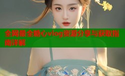 全网最全糖心vlog资源分享与获取指南详解