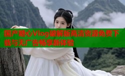 国产糖心Vlog破解版高清资源免费下载与无广告畅享新体验