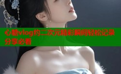 心糖vlog约二次元精彩瞬间轻松记录分享必看
