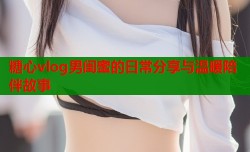 糖心vlog男闺蜜的日常分享与温暖陪伴故事