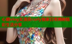 心糖vlog女演员curly独家日常揭秘精彩生活分享