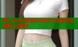 糖心vlog中最受欢迎的女主角是谁及其魅力全解析