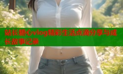 站长糖心vlog精彩生活点滴分享与成长故事记录