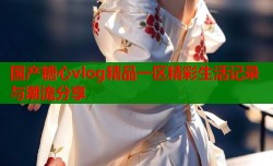 国产糖心vlog精品一区精彩生活记录与潮流分享