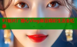 91制片厂糖心Vlog麻豆精彩生活全纪录