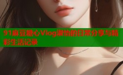 91麻豆糖心Vlog淑怡的日常分享与精彩生活记录