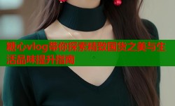 糖心vlog带你探索精致国货之美与生活品味提升指南