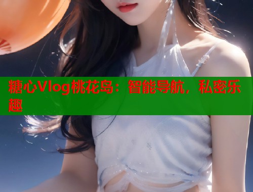 糖心Vlog桃花岛：智能导航，私密乐趣  第1张
