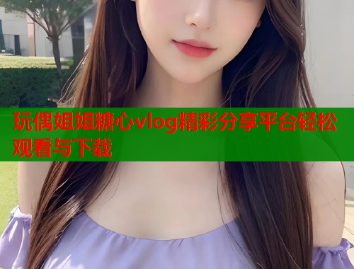 玩偶姐姐糖心vlog精彩分享平台轻松观看与下载  第1张