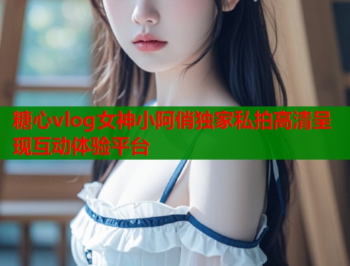 糖心vlog女神小阿俏独家私拍高清呈现互动体验平台  第1张