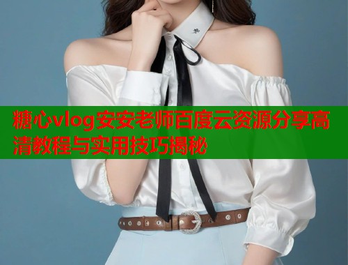 糖心vlog安安老师百度云资源分享高清教程与实用技巧揭秘  第2张