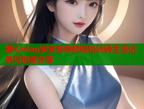 糖心vlog安安老带你轻松玩转生活记录与创意分享  第2张