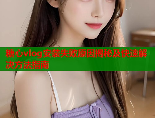 糖心vlog安装失败原因揭秘及快速解决方法指南  第1张