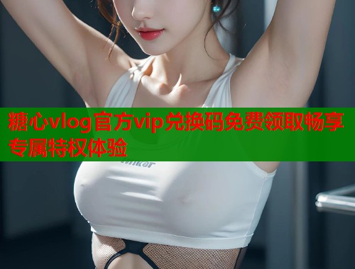 糖心vlog官方vip兑换码免费领取畅享专属特权体验  第2张