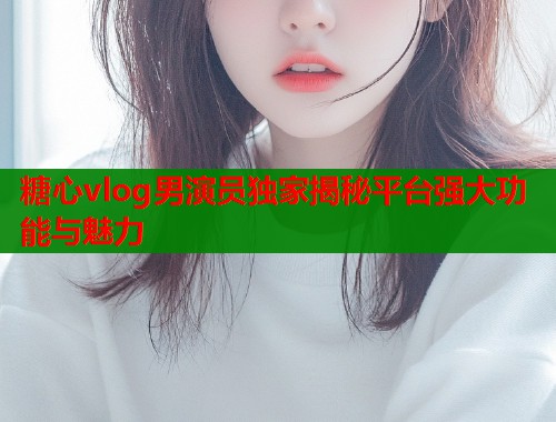 糖心vlog男演员独家揭秘平台强大功能与魅力  第1张